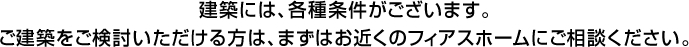 建築には、各種条件がございます。ご建築をご検討いただける方は、まずはお近くのフィアスホームにご相談ください。