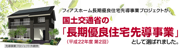 フィアスホーム長期優良住宅先導事業プロジェクトが、国土交通省の「長期優良住宅先導事業」(平成22年度 第2回)として選ばれました。 ※1 耐震等級に適合するプランの場合