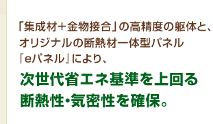 「集成材+金物接合」の高精度の躯体と、オリジナルの断熱材一体型パネル『eパネル』により、次世代省エネ基準を上回る断熱性・気密性を確保。