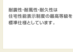 耐震性・耐風性・耐久性は住宅性能表示制度の最高等級を標準仕様としています。