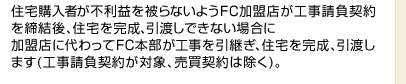 住宅購入者が不利益を被らないようFC加盟店が工事請負契約を締結後、住宅を完成、引渡しできない場合に加盟店に代わってFC本部が工事を引継ぎ、住宅を完成、引渡します(工事請負契約が対象、売買契約は除く)。
