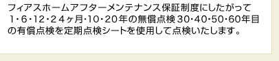 フィアスホームアフターメンテナンス保証制度にしたがって1・6・12・24ヶ月・10・20年の無償点検30・40・50・60年目の有償点検を定期点検シートを使用して点検いたします。