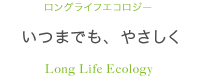 いつまでも、やさしく ロングライフエコロジー Long Life Ecology
