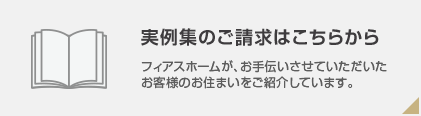 実例集のご請求はこちらから フィアスホームが、お手伝いさせていただいたお客様のお住まいをご紹介しています。