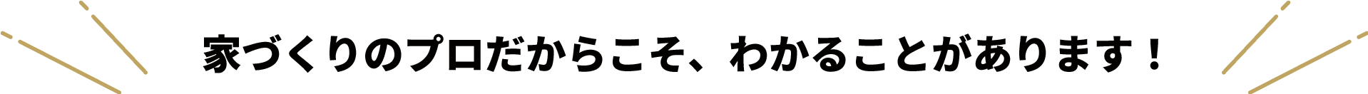 家づくりのプロだからこそ、わかることがあります！