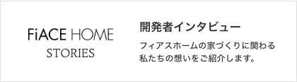 STORIES 開発者インタビュー フィアスホームの家づくりに関わる私たちの想いをご紹介します。