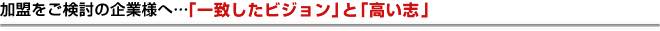 加盟をご検討の企業様へ…「一致したビジョン」と「高い志」