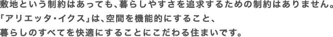 敷地という制約はあっても、暮らしやすさを追求するための制約はありません。「アリエッタ・イクス」は、空間を機能的にすること、暮らしのすべてを快適にすることにこだわる住まいです。